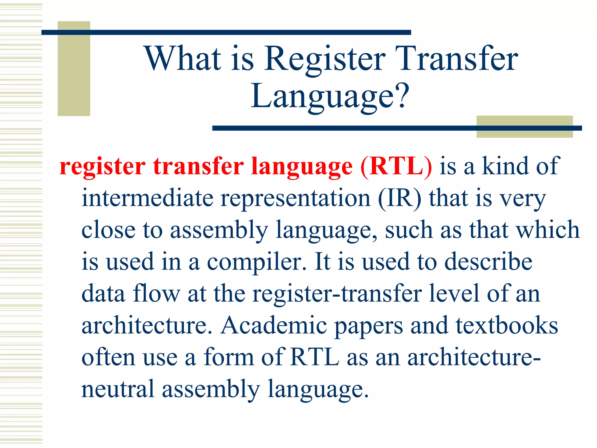 What is Register Transfer
Language?
register transfer language (RTL) is a kind of
intermediate representation (IR) that is very
close to assembly language, such as that which
is used in a compiler. It is used to describe
data flow at the register-transfer level of an
architecture. Academic papers and textbooks
often use a form of RTL as an architecture-
neutral assembly language.
 