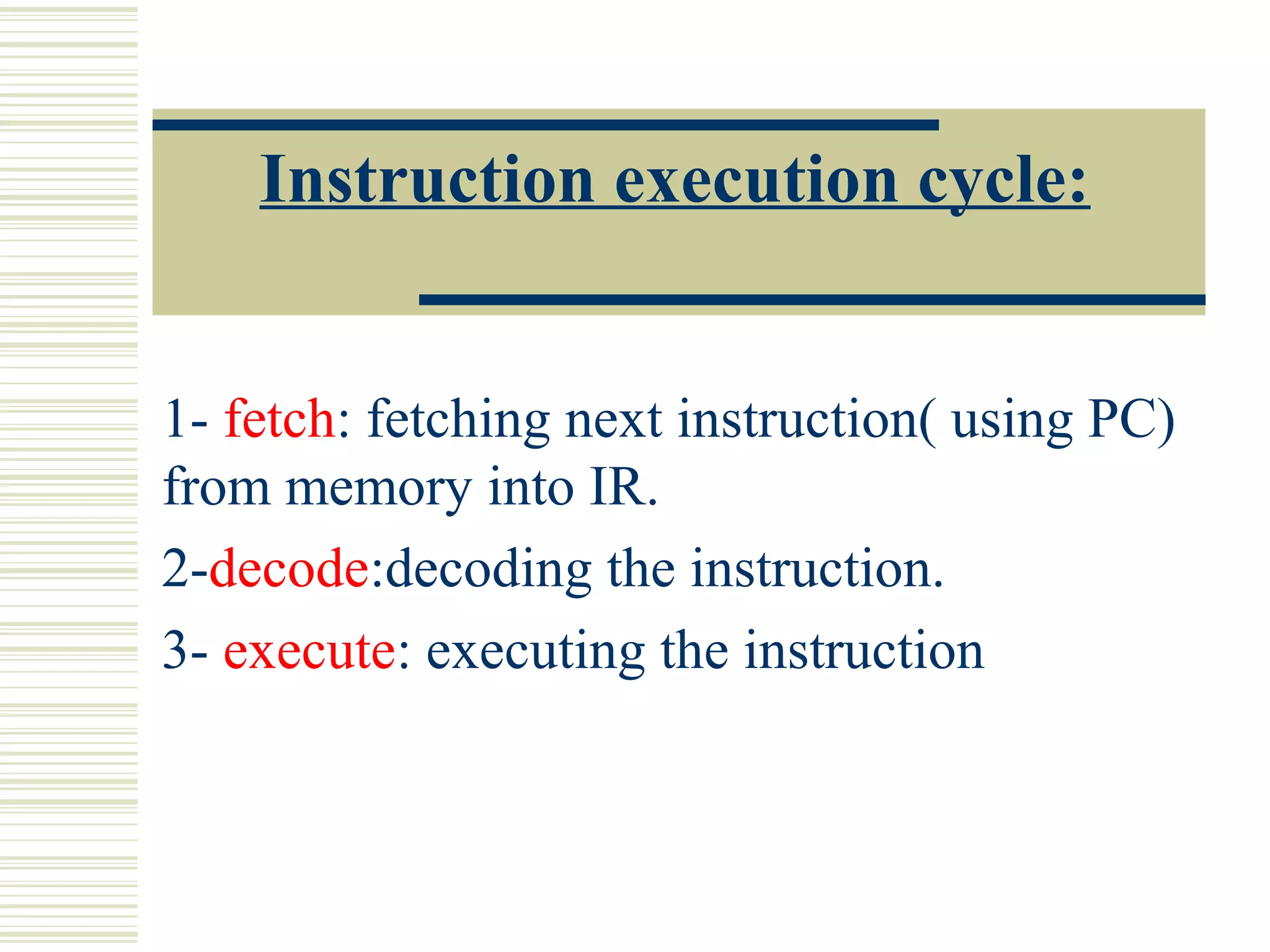 Instruction execution cycle:
1- fetch: fetching next instruction( using PC)
from memory into IR.
2-decode:decoding the instruction.
3- execute: executing the instruction
 