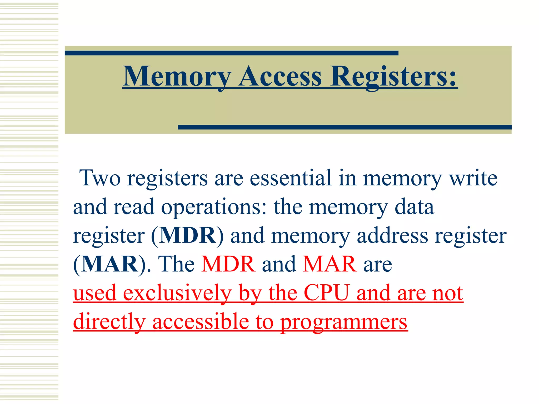 Memory Access Registers:
Two registers are essential in memory write
and read operations: the memory data
register (MDR) and memory address register
(MAR). The MDR and MAR are
used exclusively by the CPU and are not
directly accessible to programmers
 
