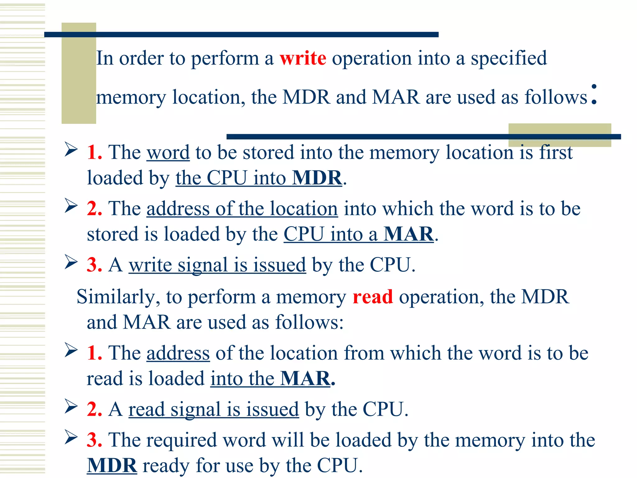 In order to perform a write operation into a specified
memory location, the MDR and MAR are used as follows:
 1. The word to be stored into the memory location is first
loaded by the CPU into MDR.
 2. The address of the location into which the word is to be
stored is loaded by the CPU into a MAR.
 3. A write signal is issued by the CPU.
Similarly, to perform a memory read operation, the MDR
and MAR are used as follows:
 1. The address of the location from which the word is to be
read is loaded into the MAR.
 2. A read signal is issued by the CPU.
 3. The required word will be loaded by the memory into the
MDR ready for use by the CPU.
 