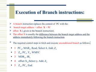 Execution of Branch instructions:
 A branch instruction replaces the content of PC with the:
 branch target address = offset X + PC
 offset X ( given in the branch instruction).
 The offset X is usually the difference between the branch target address and the
address immediately following the branch instruction.
 The required control steps to fetch and execute unconditional branch as follows:
 1 PCout, MARin, Read, Select 4, Add, Zin
 2 Zout, PCin, Yin, WMFC
 3 MDRout, IRin
 4 offset Xout,Select y, Add, Zin
 5 Zout, PCin, End.
 