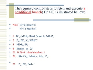 The required control steps to fetch and execute a
conditional branch( Br < 0) is illustrated bellow:
 Note: N=0 (positive)
 N=1 ( negative)
 1 PCout, MARin, Read, Select 4, Add, Zin
 2 Zout, PCin, Yin, WMFC
 3 MDRout, IRin
 4 Branch to 25
 25 If N=0 then branch to 1
 26 offset Xout, Select y, Add, Zin

27 Zout, PCin, End.
 