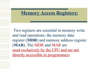 Memory Access Registers:
Two registers are essential in memory write
and read operations: the memory data
register (MDR) and memory address register
(MAR). The MDR and MAR are
used exclusively by the CPU and are not
directly accessible to programmers
 