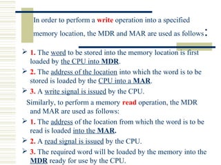 In order to perform a write operation into a specified
memory location, the MDR and MAR are used as follows:
 1. The word to be stored into the memory location is first
loaded by the CPU into MDR.
 2. The address of the location into which the word is to be
stored is loaded by the CPU into a MAR.
 3. A write signal is issued by the CPU.
Similarly, to perform a memory read operation, the MDR
and MAR are used as follows:
 1. The address of the location from which the word is to be
read is loaded into the MAR.
 2. A read signal is issued by the CPU.
 3. The required word will be loaded by the memory into the
MDR ready for use by the CPU.
 