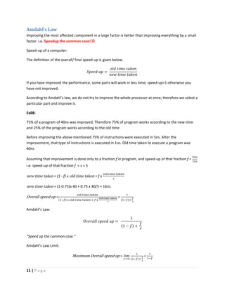 11 | P a g e
Amdahl’s Law
Improving the most affected component in a large factor is better than improving everything by a small
factor. i.e. Speedup the common case! 
Speed-up of a computer:
The definition of the overall/ final speed-up is given below.
𝑆𝑝𝑒𝑒𝑑 𝑢𝑝 =
𝑜𝑙𝑑 𝑡𝑖𝑚𝑒 𝑡𝑎𝑘𝑒𝑛
𝑛𝑒𝑤 𝑡𝑖𝑚𝑒 𝑡𝑎𝑘𝑒𝑛
If you have improved the performance, some parts will work in less time; speed-up>1 otherwise you
have not improved.
According to Amdahl’s law, we do not try to improve the whole processor at once; therefore we select a
particular part and improve it.
Ex08:
75% of a program of 40ns was improved. Therefore 75% of program works according to the new time
and 25% of the program works according to the old time.
Before improving the above mentioned 75% of instructions were executed in 5ns. After the
improvement, that type of instructions is executed in 1ns. Old time taken to execute a program was
40ns
Assuming that improvement is done only to a fraction f in program, and speed-up of that fraction f =
5𝑛𝑠
1𝑛𝑠
i.e. speed-up of that fraction f = s = 5
new time taken = (1 - f) x old time taken + f x
𝑜𝑙𝑑 𝑡𝑖𝑚𝑒 𝑡𝑎𝑘𝑒𝑛
𝑠
new time taken = (1-0.75)x 40 + 0.75 x 40/5 = 16ns
Overall speed up =
𝑜𝑙𝑑 𝑡𝑖𝑚𝑒 𝑡𝑎𝑘𝑒𝑛
(1−𝑓) x 𝑜𝑙𝑑 𝑡𝑖𝑚𝑒 𝑡𝑎𝑘𝑒𝑛 + 𝑓 x
𝑜𝑙𝑑 𝑡𝑖𝑚𝑒 𝑡𝑎𝑘𝑒𝑛
𝑠
=
1
(1−𝑓)+
𝑓
𝑠
Amdahl’s Law:
𝑂𝑣𝑒𝑟𝑎𝑙𝑙 𝑠𝑝𝑒𝑒𝑑 𝑢𝑝 =
1
(1 − 𝑓) +
𝑓
𝑠
“Speed up the common case.”
Amdahl’s Law Limit:
Maximum Overall speed up = lim
𝑠→∞
1
(1−𝑓)+
𝑓
𝑠
=
1
1−𝑓
 
