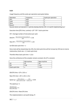 13 | P a g e
Ex10:
Usage frequency and the cycles per operations were given below.
Operation Frequency Cycles per operation
ALU 42% 1
Load 21% 1
Store 12% 2
Branch 24% 2
Assume stores can execute in 1 cycle by slowing clock by 15%. Is it worth implementing this?
Execution time (CPU time, runtime) = I/P * CPI * clock cycle time
CPI = Average number of instructions per cycle
Old CPI =
42 x 1+21 x 1+12 x 2+24 x 2
100
= 1.36
New CPI =
42 x 1+21 x 1+12 x 1+24 x 2
100
= 1.24
Let Old clock cycle time = x
Since clock will be slowed down by 15%, the clock cycle time will be increase by 15% due to inverse
relationship. (clock rate = 1 / clock cycle time)
Therefore New clock cycle time = 1.15x
Since the architecture of the compiler remains constant, the I/P is constant.
Old machine New machine
I/P I/P I/P
CPI 1.36 1.24
Clock cycle time x 1.15x
Old CPU time = I/P x 1.36 x x
New CPU time = I/P x 1.24 x 1.15x
Speed up =
I/P x 1.36 x 𝑥
I/P x 1.24 x 1.15𝑥
=
1.36
1.24 x 1.15
= 0.95
The speed up < 1
Old CPU time
New CPU time
< 1
Old CPU time < New CPU time
This implementation is not worth doing. 
 