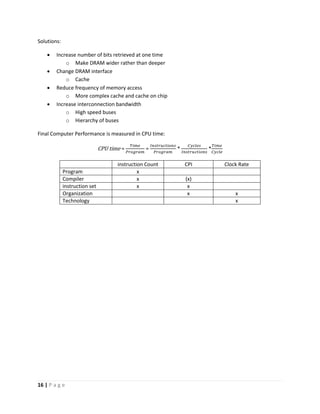 16 | P a g e
Solutions:
 Increase number of bits retrieved at one time
o Make DRAM wider rather than deeper
 Change DRAM interface
o Cache
 Reduce frequency of memory access
o More complex cache and cache on chip
 Increase interconnection bandwidth
o High speed buses
o Hierarchy of buses
Final Computer Performance is measured in CPU time:
CPU time =
𝑇𝑖𝑚𝑒
𝑃𝑟𝑜𝑔𝑟𝑎𝑚
=
𝐼𝑛𝑠𝑡𝑟𝑢𝑐𝑡𝑖𝑜𝑛𝑠
𝑃𝑟𝑜𝑔𝑟𝑎𝑚
*
𝐶𝑦𝑐𝑙𝑒𝑠
𝐼𝑛𝑠𝑡𝑟𝑢𝑐𝑡𝑖𝑜𝑛𝑠
*
𝑇𝑖𝑚𝑒
𝐶𝑦𝑐𝑙𝑒
instruction Count CPI Clock Rate
Program x
Compiler x (x)
instruction set x x
Organization x x
Technology x
 