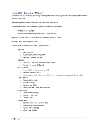 17 | P a g e
Lesson 03 – Computer Memory
A memory unit is a collection of storage cells together with necessary circuits for information transfer in
and out of storage.
Memory stores binary information in groups of bits called words.
A word in a memory is a fundamental unit of information in a memory.
 Hold series of 1’s and 0’s
 Represent numbers, instruction codes, characters etc.
A group of 8 bits called as a byte which is fundamental unit of metric.
Usually a word is a multiple of bytes.
Classification of memory due to key Characteristics:
 Location
o CPU (registers)
o Internal (Main Memory/ RAM)
o External (backing storage)
 Capacity
o Word size (The natural unit of organization)
o Number of words (Or bytes)
 Unit of transfer
o Internal (depend on the bus width)
o External (memory block)
o Addressable unit (smallest unit which can be uniquely addressed, word internally)
 Access method
o Sequential (ex: tape)
o Direct (ex: disk)
o Random (ex: RAM)
o Associative (ex: cache, within words)
 Performance
o Access time (latency)
o Memory cycle time
o Transfer rate
 Physical type
o Semiconductor (ex: SRAM, caches)
o Magnetic (ex: disk and tape)
o Optical (CD and DVD)
o Others (ex: bubble)
 