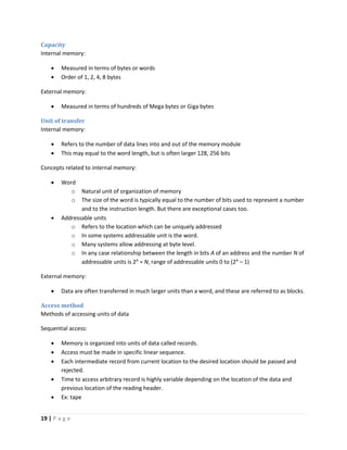 19 | P a g e
Capacity
Internal memory:
 Measured in terms of bytes or words
 Order of 1, 2, 4, 8 bytes
External memory:
 Measured in terms of hundreds of Mega bytes or Giga bytes
Unit of transfer
Internal memory:
 Refers to the number of data lines into and out of the memory module
 This may equal to the word length, but is often larger 128, 256 bits
Concepts related to internal memory:
 Word
o Natural unit of organization of memory
o The size of the word is typically equal to the number of bits used to represent a number
and to the instruction length. But there are exceptional cases too.
 Addressable units
o Refers to the location which can be uniquely addressed
o In some systems addressable unit is the word.
o Many systems allow addressing at byte level.
o In any case relationship between the length in bits A of an address and the number N of
addressable units is 2A
= N, range of addressable units 0 to (2A
– 1)
External memory:
 Data are often transferred in much larger units than a word, and these are referred to as blocks.
Access method
Methods of accessing units of data
Sequential access:
 Memory is organized into units of data called records.
 Access must be made in specific linear sequence.
 Each intermediate record from current location to the desired location should be passed and
rejected.
 Time to access arbitrary record is highly variable depending on the location of the data and
previous location of the reading header.
 Ex: tape
 