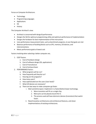 2 | P a g e
Forces on Computer Architecture:
 Technology
 Programming Languages
 Applications
 OS
 History
The Computer Architect’s view:
 Architect is concerned with design & performance
 Designs the ISA for optimum programming utility and optimum performance of implementation
 Designs the hardware for best implementation of the instructions
 Uses performance measurement tools, such as benchmark programs, to see that goals are met
 Balances performance of building blocks such as CPU, memory, I/O devices, and
interconnections
 Meets performance goals at lowest cost
Factors involving when selecting a better computer are;
1. COST factors
a. Cost of hardware design
b. Cost of software design (OS, applications)
c. Cost of manufacture
d. Cost of end purchaser
2. PERFORMANCE factors
a. What programs will be run?
b. How frequently will they be run?
c. How big are the programs?
d. How many users?
e. How sophisticated are the users (User level)?
f. What I/O devices are necessary?
g. There are two ways to make computers go faster.
i. Wait sometime (year). Implement in a faster/better/newer technology.
1. More transistors will fit on a single chip.
2. More pins can be placed around the IC.
3. The process used will have electronic devices (transistors) that switch
faster.
ii. New/innovative architectures and architectural features, and clever
implementations of existing architectures.
 