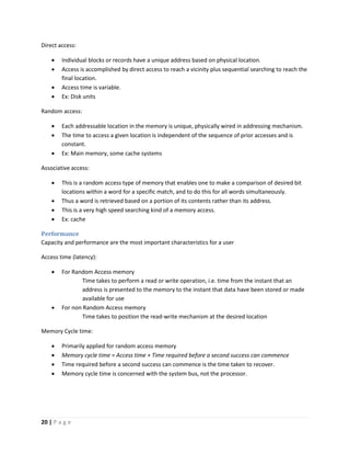 20 | P a g e
Direct access:
 Individual blocks or records have a unique address based on physical location.
 Access is accomplished by direct access to reach a vicinity plus sequential searching to reach the
final location.
 Access time is variable.
 Ex: Disk units
Random access:
 Each addressable location in the memory is unique, physically wired in addressing mechanism.
 The time to access a given location is independent of the sequence of prior accesses and is
constant.
 Ex: Main memory, some cache systems
Associative access:
 This is a random access type of memory that enables one to make a comparison of desired bit
locations within a word for a specific match, and to do this for all words simultaneously.
 Thus a word is retrieved based on a portion of its contents rather than its address.
 This is a very high speed searching kind of a memory access.
 Ex: cache
Performance
Capacity and performance are the most important characteristics for a user
Access time (latency):
 For Random Access memory
Time takes to perform a read or write operation, i.e. time from the instant that an
address is presented to the memory to the instant that data have been stored or made
available for use
 For non Random Access memory
Time takes to position the read-write mechanism at the desired location
Memory Cycle time:
 Primarily applied for random access memory
 Memory cycle time = Access time + Time required before a second success can commence
 Time required before a second success can commence is the time taken to recover.
 Memory cycle time is concerned with the system bus, not the processor.
 