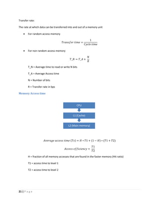 21 | P a g e
Transfer rate:
The rate at which data can be transferred into and out of a memory unit
 For random access memory
𝑇𝑟𝑎𝑛𝑠𝑓𝑒𝑟 𝑡𝑖𝑚𝑒 =
1
𝐶𝑦𝑐𝑙𝑒 𝑡𝑖𝑚𝑒
 For non random access memory
𝑇_𝑁 = 𝑇_𝐴 +
𝑁
𝑅
T_N = Average time to read or write N bits
T_A = Average Access time
N = Number of bits
R = Transfer rate in bps
Memory Access time
𝐴𝑣𝑒𝑟𝑎𝑔𝑒 𝑎𝑐𝑐𝑒𝑠𝑠 𝑡𝑖𝑚𝑒 (𝑇𝑠) = 𝐻 ∗ 𝑇1 + (1 − 𝐻) ∗ (𝑇1 + 𝑇2)
𝐴𝑐𝑐𝑒𝑠𝑠 𝑒𝑓𝑓𝑖𝑐𝑖𝑒𝑛𝑐𝑦 =
𝑇1
𝑇2
H = fraction of all memory accesses that are found in the faster memory (Hit ratio)
T1 = access time to level 1
T2 = access time to level 2
L2 (Main memory)
L1 (Cache)
CPU
 