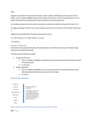 22 | P a g e
Ex01:
Suppose a processor has two levels of memory. Level 1 contains 1000 words and has access time of
0.01μs. Level 2 contains 100000 words and has access time of 0.1 μs. Level 1 can directly access. If it in
level 2, then word first transferred into level 1 and then access by the processor.
For simplicity we ignore the time taken to processor to determine whether the word is in level 1 or 2.
For high percentage of level 1 access, the average access time is much closer to that of level 1 than level
2.
Suppose we have 95% of the memory access found in Level 1
Ts = 0.95 * 0.01 µs + (1 - 0.95) * (0.01 µs + 0.1 µs)
Ts= 0.015 µs
Locality of reference
Also known as the principle of locality, the phenomenon in which the same values or related storage
locations are frequently accessed.
Two basic types of reference locality
1. Temporal coherence
 There is a higher probability of repeated access to any data item that has been accessed
in the recent past.
 Ex: for loop
2. Spatial coherence
 There is a higher probability of access to any data item that is physically closer to any
other data item that has been access in the recent past.
 Ex: arrays
Physical Characteristics
Figure 5: Memory Hierarchy list and how physical characteristics differ accordingly.
 