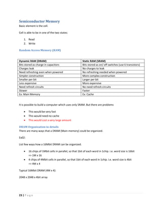 23 | P a g e
Semiconductor Memory
Basic element is the cell.
Cell is able to be in one of the two states:
1. Read
2. Write
Random Access Memory (RAM)
Dynamic RAM (DRAM) Static RAM (SRAM)
Bits stored as charge in capacitors Bits stored as on/ off switches (use 6 transistors)
Charges leak No charges to leak
Need refreshing even when powered No refreshing needed when powered
Simpler construction More complex construction
Smaller per bit Larger per bit
Less expensive More expensive
Need refresh circuits No need refresh circuits
Slower Faster
Ex: Main Memory Ex: Cache
It is possible to build a computer which uses only SRAM. But there are problems
 This would be very fast
 This would need no cache
 This would cost a very large amount
DRAM Organization in details
There are many ways that a DRAM (Main memory) could be organized.
Ex02:
List few ways how a 16Mbit DRAM can be organized.
 16 chips of 1Mbit cells in parallel, so that 1bit of each word in 1chip. i.e. word size is 16bit
=> 1M x 16
 4 chips of 4Mbit cells in parallel, so that 1bit of each word in 1chip. i.e. word size is 4bit
=> 4M x 4
Typical 16Mbit DRAM (4M x 4):
2048 x 2048 x 4bit array
 
