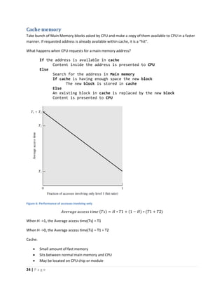 24 | P a g e
Cache memory
Take bunch of Main Memory blocks asked by CPU and make a copy of them available to CPU in a faster
manner. If requested address is already available within cache, it is a “hit”.
What happens when CPU requests for a main memory address?
If the address is available in cache
Content inside the address is presented to CPU
Else
Search for the address in Main memory
If cache is having enough space the new block
The new block is stored in cache
Else
An existing block in cache is replaced by the new block
Content is presented to CPU
Figure 6: Performance of accesses involving only
𝐴𝑣𝑒𝑟𝑎𝑔𝑒 𝑎𝑐𝑐𝑒𝑠𝑠 𝑡𝑖𝑚𝑒 (𝑇𝑠) = 𝐻 ∗ 𝑇1 + (1 − 𝐻) ∗ (𝑇1 + 𝑇2)
When H ->1, the Average access time(Ts) = T1
When H ->0, the Average access time(Ts) = T1 + T2
Cache:
 Small amount of fast memory
 Sits between normal main memory and CPU
 May be located on CPU chip or module
 