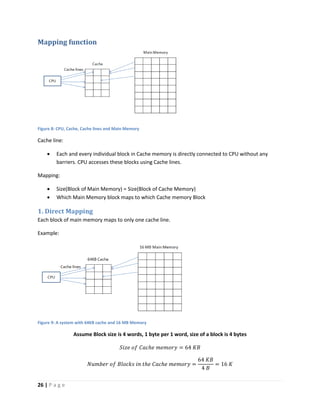 26 | P a g e
Mapping function
Figure 8: CPU, Cache, Cache lines and Main Memory
Cache line:
 Each and every individual block in Cache memory is directly connected to CPU without any
barriers. CPU accesses these blocks using Cache lines.
Mapping:
 Size(Block of Main Memory) = Size(Block of Cache Memory)
 Which Main Memory block maps to which Cache memory Block
1. Direct Mapping
Each block of main memory maps to only one cache line.
Example:
Figure 9: A system with 64KB cache and 16 MB Memory
Assume Block size is 4 words, 1 byte per 1 word, size of a block is 4 bytes
𝑆𝑖𝑧𝑒 𝑜𝑓 𝐶𝑎𝑐ℎ𝑒 𝑚𝑒𝑚𝑜𝑟𝑦 = 64 𝐾𝐵
𝑁𝑢𝑚𝑏𝑒𝑟 𝑜𝑓 𝐵𝑙𝑜𝑐𝑘𝑠 𝑖𝑛 𝑡ℎ𝑒 𝐶𝑎𝑐ℎ𝑒 𝑚𝑒𝑚𝑜𝑟𝑦 =
64 𝐾𝐵
4 𝐵
= 16 𝐾
 