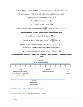 27 | P a g e
𝑁𝑢𝑚𝑏𝑒𝑟 𝑜𝑓 𝐶𝑎𝑐ℎ𝑒 𝑙𝑖𝑛𝑒𝑠 = 𝑁𝑢𝑚𝑏𝑒𝑟 𝑜𝑓 𝑏𝑙𝑜𝑐𝑘𝑠 𝑖𝑛 𝐶𝑎𝑐ℎ𝑒 = 16 𝐾 = 24
𝑥 210
= 214
Therefore we need 14 bits to identify a Cache line or Cache memory block.
𝐴𝑑𝑑𝑟𝑒𝑠𝑠 𝑠𝑖𝑧𝑒 𝑜𝑓 𝑎 𝐶𝑎𝑐ℎ𝑒 𝑚𝑒𝑚𝑜𝑟𝑦 𝑏𝑙𝑜𝑐𝑘 = 14
𝑆𝑖𝑧𝑒 𝑜𝑓 𝑀𝑎𝑖𝑛 𝑚𝑒𝑚𝑜𝑟𝑦 = 16 𝑀𝐵
𝑆𝑖𝑧𝑒 𝑜𝑓 𝑎 𝑀𝑎𝑖𝑛 𝑚𝑒𝑚𝑜𝑟𝑦 𝑤𝑜𝑟𝑑 = 1 𝐵
𝐴𝑑𝑑𝑟𝑒𝑠𝑠 𝑠𝑖𝑧𝑒 𝑜𝑓 𝑎 𝑀𝑎𝑖𝑛 𝑀𝑒𝑚𝑜𝑟𝑦 𝑤𝑜𝑟𝑑 =
16 𝑀𝐵
1 𝐵
= 16 𝑀 = 24
𝑥 210
𝑥 210
= 224
Therefore we need 24 bits to identify a Main memory byte or word.
Since addresses are divided into groups of 4 words,
𝑁𝑢𝑚𝑏𝑒𝑟 𝑜𝑓 𝐵𝑙𝑜𝑐𝑘𝑠 𝑖𝑛 𝑡ℎ𝑒 𝑀𝑎𝑖𝑛 𝑚𝑒𝑚𝑜𝑟𝑦 =
16 𝑀𝐵
4 𝐵
= 4 𝑀
𝑁𝑢𝑚𝑏𝑒𝑟 𝑜𝑓 𝑏𝑙𝑜𝑐𝑘𝑠 𝑖𝑛 𝑀𝑎𝑖𝑛 𝑀𝑒𝑚𝑜𝑟𝑦 = 4 𝑀 = 22
𝑥 210
𝑥 210
= 222
Therefore we need 22 bits to identify a Main memory block.
𝑠𝑖𝑧𝑒 𝑜𝑓 𝑡ℎ𝑒 𝐵𝑙𝑜𝑐𝑘 𝑛𝑢𝑚𝑏𝑒𝑟 𝑖𝑛 𝑎 𝑀𝑎𝑖𝑛 𝑚𝑒𝑚𝑜𝑟𝑦 𝑎𝑑𝑑𝑟𝑒𝑠𝑠 = 22
The combinations of remaining 2 bits are used to identify 4 words belongs to a given Main memory
block.
Figure 10: Main Memory Address and its three main components
Cache line number is also equal to the cache block number.
 