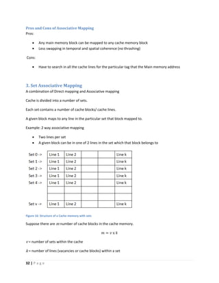 32 | P a g e
Pros and Cons of Associative Mapping
Pros:
 Any main memory block can be mapped to any cache memory block
 Less swapping in temporal and spatial coherence (no thrashing)
Cons:
 Have to search in all the cache lines for the particular tag that the Main memory address
3. Set Associative Mapping
A combination of Direct mapping and Associative mapping
Cache is divided into a number of sets.
Each set contains a number of cache blocks/ cache lines.
A given block maps to any line in the particular set that block mapped to.
Example: 2 way associative mapping
 Two lines per set
 A given block can be in one of 2 lines in the set which that block belongs to
Figure 16: Structure of a Cache memory with sets
Suppose there are m number of cache blocks in the cache memory.
𝑚 = 𝑣 x 𝑘
v = number of sets within the cache
k = number of lines (vacancies or cache blocks) within a set
 