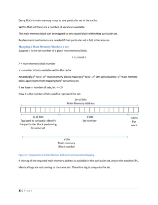 33 | P a g e
Every Block in main memory maps to one particular set in the cache.
Within that set there are a number of vacancies available.
The main memory block can be mapped to any vacant block within that particular set.
Replacement mechanisms are needed if that particular set is full, otherwise no.
Mapping a Main Memory Block to a set
Suppose i is the set number of a given main memory block.
𝑖 = 𝑗 𝑚𝑜𝑑 𝑣
j = main memory block number
v = number of sets available within the cache
Accordingly 0th
to (v-1)th
main memory blocks maps to 0th
to (v-1)th
sets consequently. vth
main memory
block again starts from mapping to 0th
set and so on.
If we have v number of sets, let v = 2d
Now d is the number of bits used to represent the set.
Figure 17: Components of a Main Memory Address in Set Associative Mapping
If the tag of the required main memory address is available in the particular set, return the word to CPU.
Identical tags are not coming to the same set. Therefore tag is unique to the set.
 