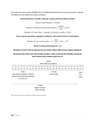 34 | P a g e
If we take the same example of 64KB cache and 16MB Main Memory for 2 way set associative mapping,
the address can be divided into 3 parts as follows.
Assume Block size is 4 words, 1 byte per 1 word, and size of a block is 4 bytes
𝑆𝑖𝑧𝑒 𝑜𝑓 𝐶𝑎𝑐ℎ𝑒 𝑚𝑒𝑚𝑜𝑟𝑦 = 64 𝐾𝐵
𝑁𝑢𝑚𝑏𝑒𝑟 𝑜𝑓 𝐵𝑙𝑜𝑐𝑘𝑠 𝑖𝑛 𝑡ℎ𝑒 𝐶𝑎𝑐ℎ𝑒 𝑚𝑒𝑚𝑜𝑟𝑦 =
64 𝐾𝐵
4 𝐵
= 16 𝐾
𝑁𝑢𝑚𝑏𝑒𝑟 𝑜𝑓 𝐶𝑎𝑐ℎ𝑒 𝑙𝑖𝑛𝑒𝑠 = 𝑁𝑢𝑚𝑏𝑒𝑟 𝑜𝑓 𝑏𝑙𝑜𝑐𝑘𝑠 𝑖𝑛 𝐶𝑎𝑐ℎ𝑒 = 16 𝐾
Since 2 way set associative mapping is considered, a set contains 2 line or 2 cache blocks
𝑁𝑢𝑚𝑏𝑒𝑟 𝑜𝑓 𝑠𝑒𝑡𝑠 𝑖𝑛 𝑡ℎ𝑒 𝑐𝑎𝑐ℎ𝑒 = 𝑣 =
16 𝐾
2
= 8 𝐾 = 213
Now it is in the correct format of v = 2d
Therefore we need 13 bits to represent the set number which a Main memory address belongs to.
Remaining 9 bits of the main memory block number is taken as the tag that identifies a particular
main memory block uniquely within the set.
Figure 18: Three main components of Main memory address
 