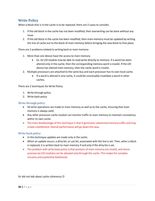 36 | P a g e
Write Policy
When a block that is in the cache is to be replaced, there are 2 cases to consider,
1. If the old block in the cache has not been modified, then overwriting can be done without any
issue.
2. If the old block in the cache has been modified, then main memory must be updated by writing
the line of cache out to the block of main memory before bringing the new block to that place.
There are 2 problems related to writing back to main memory:
1. More than one device have the access to main memory.
 Ex: An I/O module may be able to read-write directly to memory. If a word has been
altered only in the cache, then the corresponding memory word is invalid. If the I/O
device has altered main memory, then the cache word is invalid.
2. Multiple processors are attached to the same bus and each processor has its own local cache.
 If a word is altered in one cache, it could be conceivably invalidate a word in other
caches.
There are 2 techniques for Write Policy:
1. Write through policy
2. Write back policy
Write through policy
 All write operations are made to main memory as well as to the cache, ensuring that main
memory is always valid.
 Any other processor-cache module can monitor traffic to main memory to maintain consistency
within its own cache.
 The main disadvantage of this technique is that it generates substantial memory traffic and may
create a bottleneck. Overall performance will go down this way.
Write back policy
 In this technique updates are made only in the cache.
 When an update occurs, a dirty bit, or use bit, associated with the line is set. Then, when a block
is replaced, it is written back to main memory if and only if the dirty bit is set.
 The problem with write back policy is that portions of main memory are invalid, and hence
accesses by I/O modules can be allowed only through the cache. This makes for complex
circuitry and a potential bottleneck.
Sir did not talk about cache coherency 
 