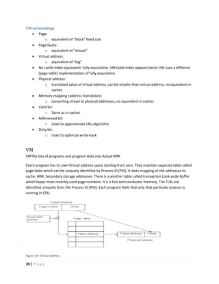 39 | P a g e
VM terminology
 Page:
o equivalent of “block” fixed size
 Page faults:
o equivalent of “misses”
 Virtual address:
o equivalent of “tag”
 No cache index equivalent: fully associative. VM table index appears becoz VM uses a different
(page table) implementation of fully associative.
 Physical address:
o translated value of virtual address, can be smaller than virtual address, no equivalent in
caches
 Memory mapping (address translation):
o converting virtual to physical addresses, no equivalent in caches
 Valid bit:
o Same as in caches
 Referenced bit:
o Used to approximate LRU algorithm
 Dirty bit:
o Used to optimize write-back
VM
VM fits lots of programs and program data into Actual MM.
Every program has its own Virtual address space starting from zero. They maintain separate table called
page table which can be uniquely identified by Process ID (PID). It does mapping of VM addresses to
cache, MM, Secondary storage addresses. There is a another table called transaction Look aside Buffer
which keeps most recently used page numbers. It is a fast semiconductor memory. The TLBs are
identified uniquely from the Process ID (PID). Each program feels that only that particular process is
running in CPU.
Figure 20: Virtual address
 
