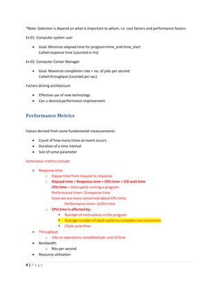 4 | P a g e
*Note: Selection is depend on what is important to whom, i.e. cost factors and performance factors
Ex 01: Computer system user
 Goal: Minimize elapsed time for program=time_end-time_start
Called response time (counted in ms)
Ex 02: Computer Center Manager
 Goal: Maximize completion rate = no. of jobs per second
Called throughput (counted per sec)
Factors driving architecture:
 Effective use of new technology
 Can a desired performance improvement
Performance Metrics
Values derived from some fundamental measurements:
 Count of how many times an event occurs
 Duration of a time interval
 Size of some parameter
Some basic metrics include:
 Response time
o Elapse time from request to response
o Elapsed time = Response time = CPU time + I/O wait time
CPU time = time spent running a program
Performance time= 1/response time
Since we are more concerned about CPU time,
Performance time= 1/CPU time
o CPU time is affected by;
 Number of instructions in the program
 Average number of clock cycles to complete one instruction
 Clock cycle time
 Throughput
o Jobs or operations completed per unit of time
 Bandwidth
o Bits per second
 Resource utilization
 