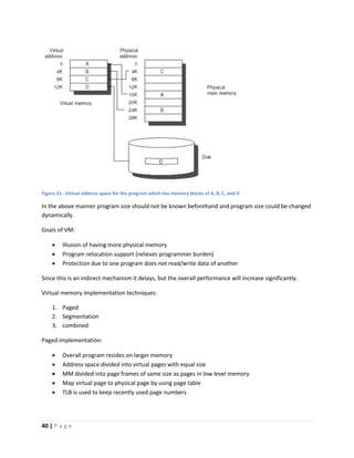 40 | P a g e
Figure 21: Virtual address space for the program which has memory blocks of A, B, C, and D
In the above manner program size should not be known beforehand and program size could be changed
dynamically.
Goals of VM:
 Illusion of having more physical memory
 Program relocation support (relieves programmer burden)
 Protection due to one program does not read/write data of another
Since this is an indirect mechanism it delays, but the overall performance will increase significantly.
Virtual memory implementation techniques:
1. Paged
2. Segmentation
3. combined
Paged implementation:
 Overall program resides on larger memory
 Address space divided into virtual pages with equal size
 MM divided into page frames of same size as pages in low level memory
 Map virtual page to physical page by using page table
 TLB is used to keep recently used page numbers
 
