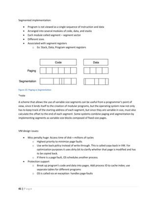 41 | P a g e
Segmented implementation:
 Program is not viewed as a single sequence of instruction and data
 Arranged into several modules of code, data, and stacks
 Each module called segment – segment sector
 Different sizes
 Associated with segment registers
o Ex: Stack, Data, Program segment registers
Figure 22: Paging vs Segmentation
*note
A scheme that allows the use of variable size segments can be useful from a programmer's point of
view, since it lends itself to the creation of modular programs, but the operating system now not only
has to keep track of the starting address of each segment, but since they are variable in size, must also
calculate the offset to the end of each segment. Some systems combine paging and segmentation by
implementing segments as variable-size blocks composed of fixed-size pages.
VM design issues:
 Miss penalty huge: Access time of disk = millions of cycles
o Highest priority to minimize page faults
o Use write back policy instead of write through. This is called copy-back in VM. For
optimization purposes it uses dirty bit to clarify whether that page is modified and has
to be copied back.
o If there is a page fault, OS schedules another process.
 Protection support
o Break up program’s code and data into pages. Add process ID to cache index; use
separate tables for different programs
o OS is called via an exception: handles page faults
 