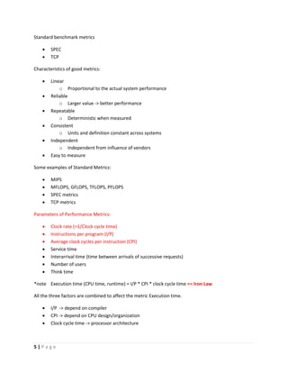 5 | P a g e
Standard benchmark metrics
 SPEC
 TCP
Characteristics of good metrics:
 Linear
o Proportional to the actual system performance
 Reliable
o Larger value -> better performance
 Repeatable
o Deterministic when measured
 Consistent
o Units and definition constant across systems
 Independent
o Independent from influence of vendors
 Easy to measure
Some examples of Standard Metrics:
 MIPS
 MFLOPS, GFLOPS, TFLOPS, PFLOPS
 SPEC metrics
 TCP metrics
Parameters of Performance Metrics:
 Clock rate (=1/Clock cycle time)
 Instructions per program (I/P)
 Average clock cycles per instruction (CPI)
 Service time
 Interarrival time (time between arrivals of successive requests)
 Number of users
 Think time
*note Execution time (CPU time, runtime) = I/P * CPI * clock cycle time <= Iron Law
All the three factors are combined to affect the metric Execution time.
 I/P -> depend on compiler
 CPI -> depend on CPU design/organization
 Clock cycle time -> processor architecture
 