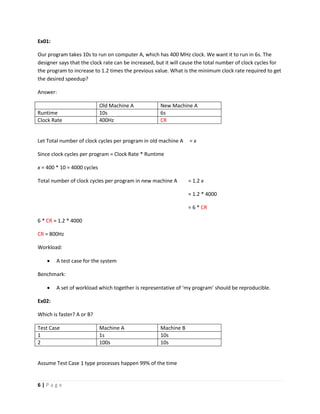6 | P a g e
Ex01:
Our program takes 10s to run on computer A, which has 400 MHz clock. We want it to run in 6s. The
designer says that the clock rate can be increased, but it will cause the total number of clock cycles for
the program to increase to 1.2 times the previous value. What is the minimum clock rate required to get
the desired speedup?
Answer:
Old Machine A New Machine A
Runtime 10s 6s
Clock Rate 400Hz CR
Let Total number of clock cycles per program in old machine A = x
Since clock cycles per program = Clock Rate * Runtime
x = 400 * 10 = 4000 cycles
Total number of clock cycles per program in new machine A = 1.2 x
= 1.2 * 4000
= 6 * CR
6 * CR = 1.2 * 4000
CR = 800Hz
Workload:
 A test case for the system
Benchmark:
 A set of workload which together is representative of ‘my program’ should be reproducible.
Ex02:
Which is faster? A or B?
Test Case Machine A Machine B
1 1s 10s
2 100s 10s
Assume Test Case 1 type processes happen 99% of the time
 