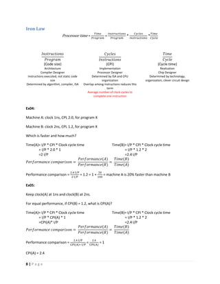 8 | P a g e
Iron Law
Processor time =
𝑇𝑖𝑚𝑒
𝑃𝑟𝑜𝑔𝑟𝑎𝑚
=
𝐼𝑛𝑠𝑡𝑟𝑢𝑐𝑡𝑖𝑜𝑛𝑠
𝑃𝑟𝑜𝑔𝑟𝑎𝑚
*
𝐶𝑦𝑐𝑙𝑒𝑠
𝐼𝑛𝑠𝑡𝑟𝑢𝑐𝑡𝑖𝑜𝑛𝑠
*
𝑇𝑖𝑚𝑒
𝐶𝑦𝑐𝑙𝑒
𝐼𝑛𝑠𝑡𝑟𝑢𝑐𝑡𝑖𝑜𝑛𝑠
𝑃𝑟𝑜𝑔𝑟𝑎𝑚
𝐶𝑦𝑐𝑙𝑒𝑠
𝐼𝑛𝑠𝑡𝑟𝑢𝑐𝑡𝑖𝑜𝑛𝑠
𝑇𝑖𝑚𝑒
𝐶𝑦𝑐𝑙𝑒
(Code size) (CPI) (Cycle time)
Architecture Implementation Realization
Compiler Designer Processor Designer Chip Designer
Instructions executed, not static code
size
Determined by algorithm, compiler, ISA
Determined by ISA and CPU
organization
Overlap among instructions reduces this
term
Average number of clock cycles to
complete one instruction
Determined by technology,
organization, clever circuit design
Ex04:
Machine A: clock 1ns, CPL 2.0, for program X
Machine B: clock 2ns, CPL 1.2, for program X
Which is faster and how much?
Time(A)= I/P * CPI * Clock cycle time
= I/P * 2.0 * 1
=2 I/P
Time(B)= I/P * CPI * Clock cycle time
= I/P * 1.2 * 2
=2.4 I/P
𝑃𝑒𝑟𝑓𝑜𝑟𝑚𝑎𝑛𝑐𝑒 𝑐𝑜𝑚𝑝𝑎𝑟𝑖𝑠𝑜𝑛 =
𝑃𝑒𝑟𝑓𝑜𝑟𝑚𝑎𝑛𝑐𝑒(𝐴)
𝑃𝑒𝑟𝑓𝑜𝑟𝑚𝑎𝑛𝑐𝑒(𝐵)
=
𝑇𝑖𝑚𝑒(𝐵)
𝑇𝑖𝑚𝑒(𝐴)
Performance comparison =
2.4 I/P
2 I/P
= 1.2 = 1 +
20
100
= machine A is 20% faster than machine B
Ex05:
Keep clock(A) at 1ns and clock(B) at 2ns.
For equal performance, if CPI(B) = 1.2, what is CPI(A)?
Time(A)= I/P * CPI * Clock cycle time
= I/P * CPI(A) * 1
=CPI(A)* I/P
Time(B)= I/P * CPI * Clock cycle time
= I/P * 1.2 * 2
=2.4 I/P
𝑃𝑒𝑟𝑓𝑜𝑟𝑚𝑎𝑛𝑐𝑒 𝑐𝑜𝑚𝑝𝑎𝑟𝑖𝑠𝑜𝑛 =
𝑃𝑒𝑟𝑓𝑜𝑟𝑚𝑎𝑛𝑐𝑒(𝐴)
𝑃𝑒𝑟𝑓𝑜𝑟𝑚𝑎𝑛𝑐𝑒(𝐵)
=
𝑇𝑖𝑚𝑒(𝐵)
𝑇𝑖𝑚𝑒(𝐴)
Performance comparison =
2.4 I/P
CPI(A)∗ I/P
=
2.4
CPI(A)
= 1
CPI(A) = 2.4
 