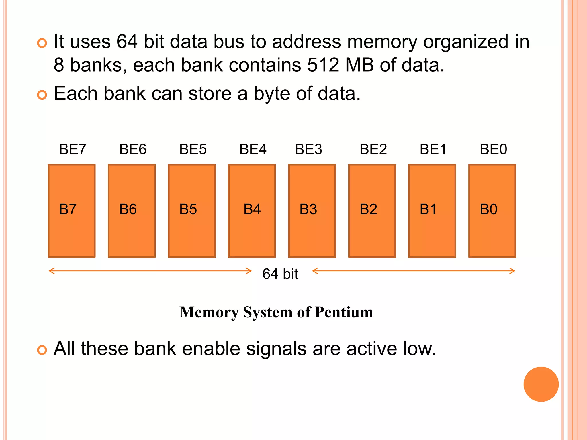  It uses 64 bit data bus to address memory organized in
8 banks, each bank contains 512 MB of data.
 Each bank can store a byte of data.
 All these bank enable signals are active low.
B3B7 B6 B5 B4 B2 B1 B0
BE0BE7 BE6 BE5 BE4 BE3 BE2 BE1
Memory System of Pentium
64 bit
 