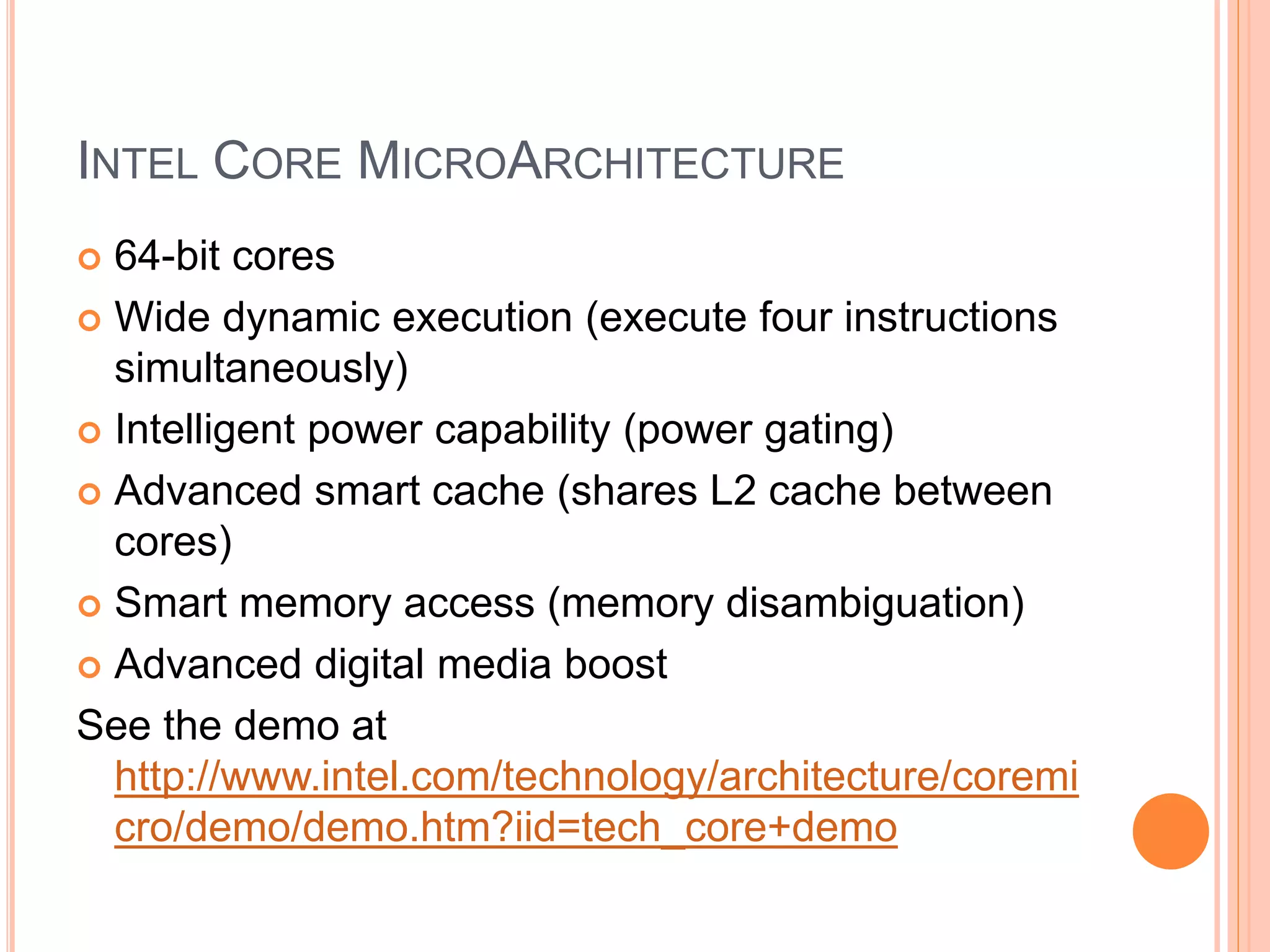 INTEL CORE MICROARCHITECTURE
 64-bit cores
 Wide dynamic execution (execute four instructions
simultaneously)
 Intelligent power capability (power gating)
 Advanced smart cache (shares L2 cache between
cores)
 Smart memory access (memory disambiguation)
 Advanced digital media boost
See the demo at
http://www.intel.com/technology/architecture/coremi
cro/demo/demo.htm?iid=tech_core+demo
 