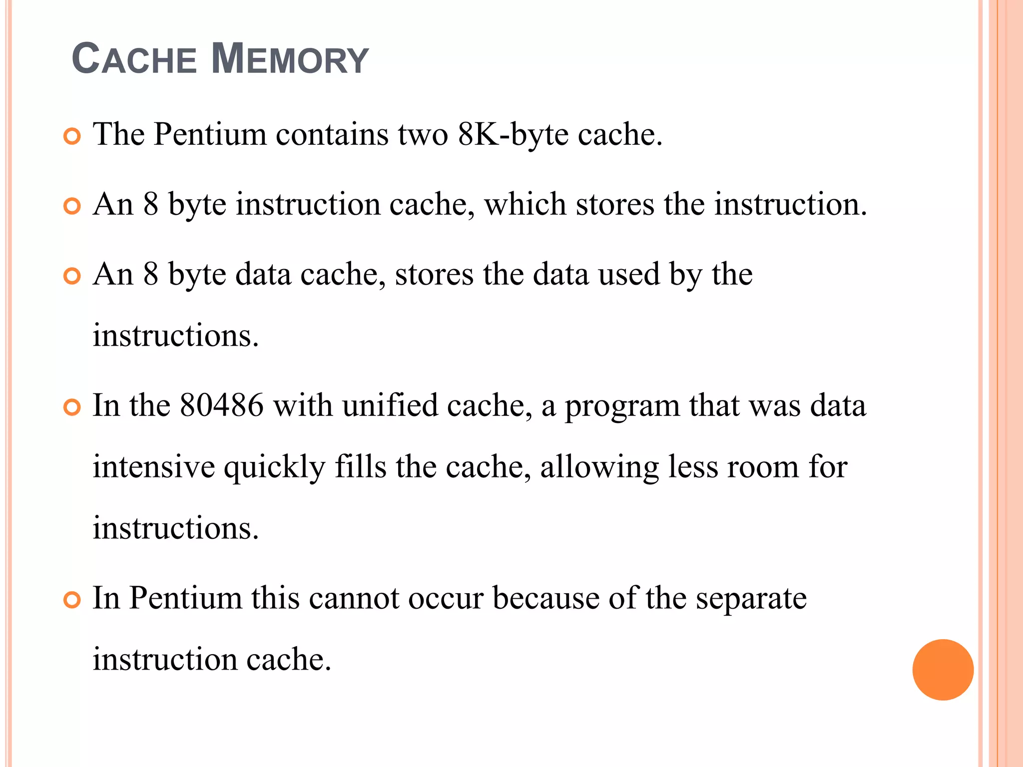 CACHE MEMORY
 The Pentium contains two 8K-byte cache.
 An 8 byte instruction cache, which stores the instruction.
 An 8 byte data cache, stores the data used by the
instructions.
 In the 80486 with unified cache, a program that was data
intensive quickly fills the cache, allowing less room for
instructions.
 In Pentium this cannot occur because of the separate
instruction cache.
 
