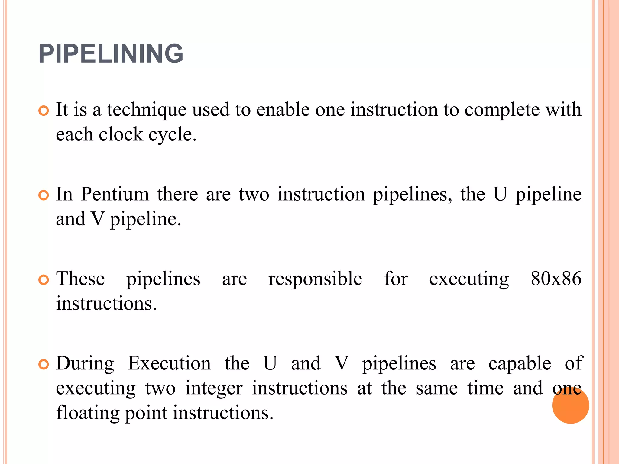 PIPELINING
 It is a technique used to enable one instruction to complete with
each clock cycle.
 In Pentium there are two instruction pipelines, the U pipeline
and V pipeline.
 These pipelines are responsible for executing 80x86
instructions.
 During Execution the U and V pipelines are capable of
executing two integer instructions at the same time and one
floating point instructions.
 
