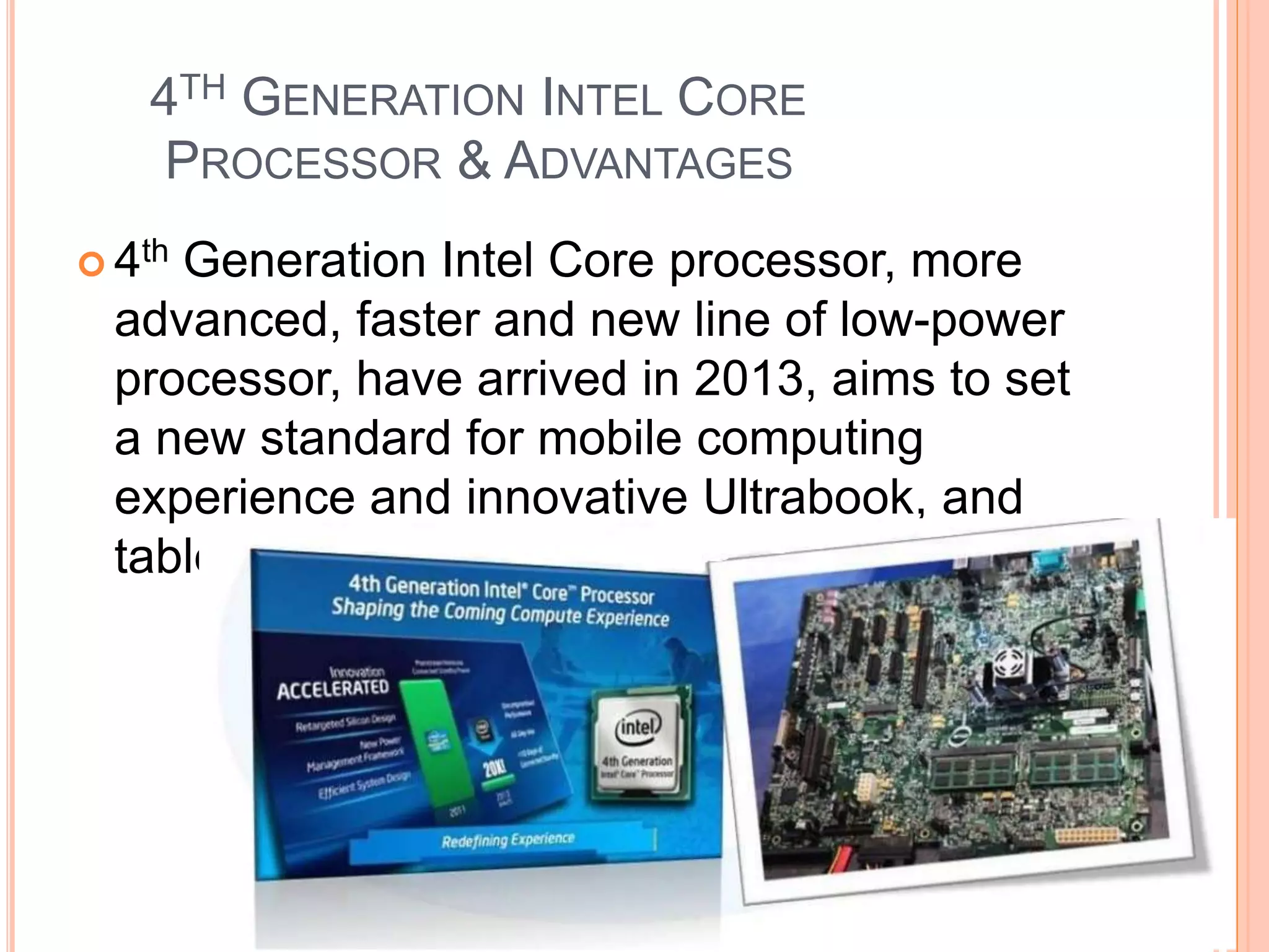 4TH GENERATION INTEL CORE
PROCESSOR & ADVANTAGES
 4th Generation Intel Core processor, more
advanced, faster and new line of low-power
processor, have arrived in 2013, aims to set
a new standard for mobile computing
experience and innovative Ultrabook, and
tablets designs
 