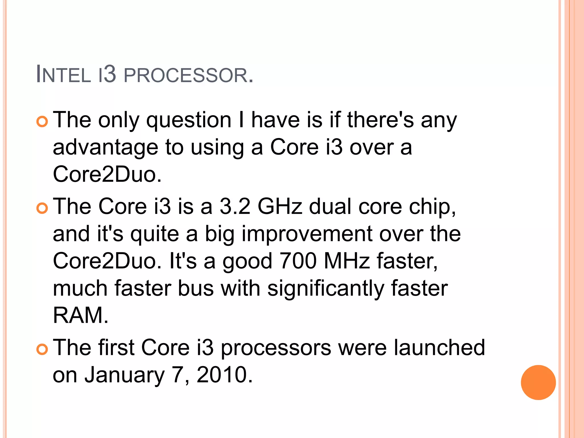 INTEL I3 PROCESSOR.
 The only question I have is if there's any
advantage to using a Core i3 over a
Core2Duo.
 The Core i3 is a 3.2 GHz dual core chip,
and it's quite a big improvement over the
Core2Duo. It's a good 700 MHz faster,
much faster bus with significantly faster
RAM.
 The first Core i3 processors were launched
on January 7, 2010.
 