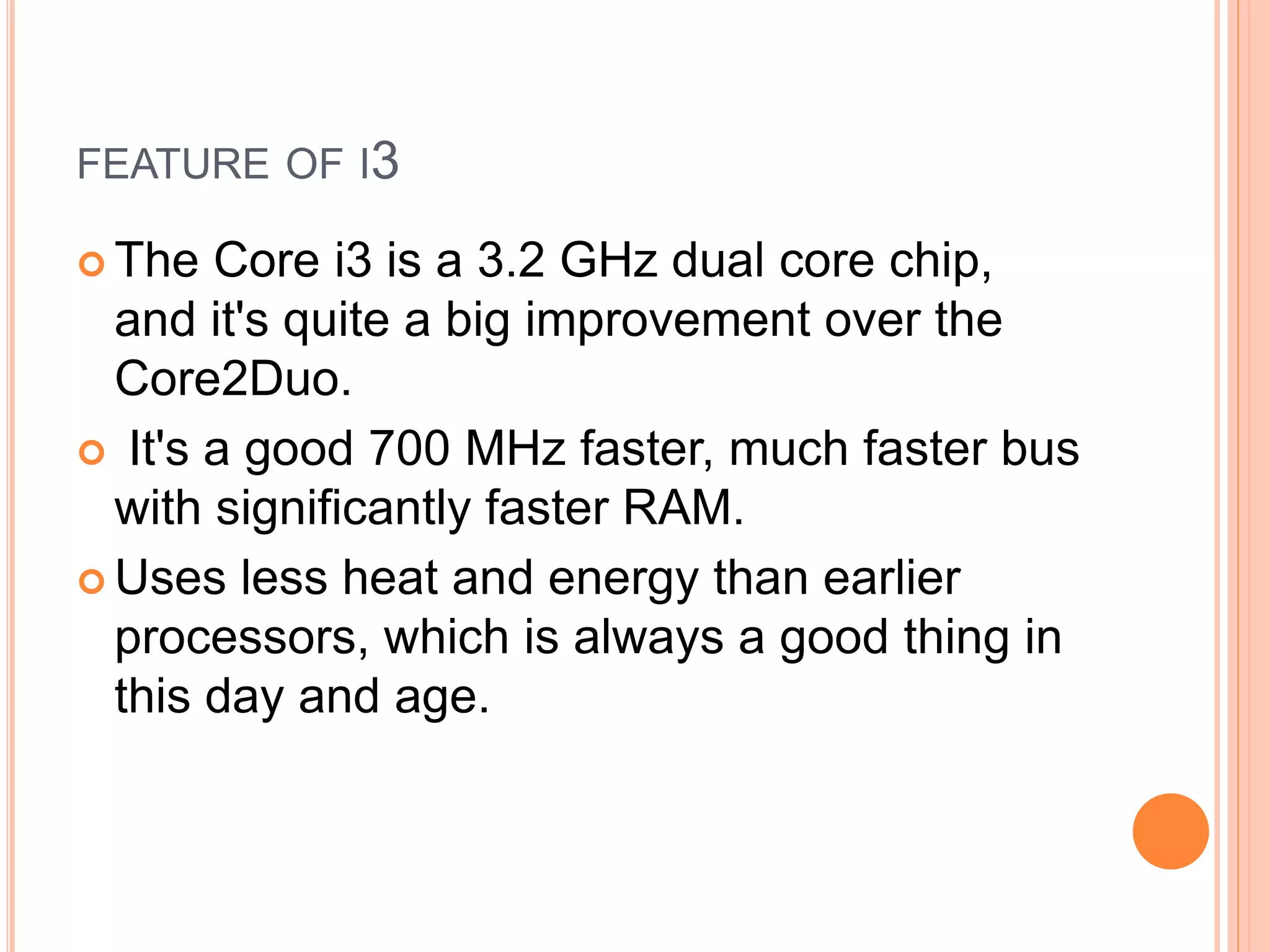 FEATURE OF I3
 The Core i3 is a 3.2 GHz dual core chip,
and it's quite a big improvement over the
Core2Duo.
 It's a good 700 MHz faster, much faster bus
with significantly faster RAM.
 Uses less heat and energy than earlier
processors, which is always a good thing in
this day and age.
 