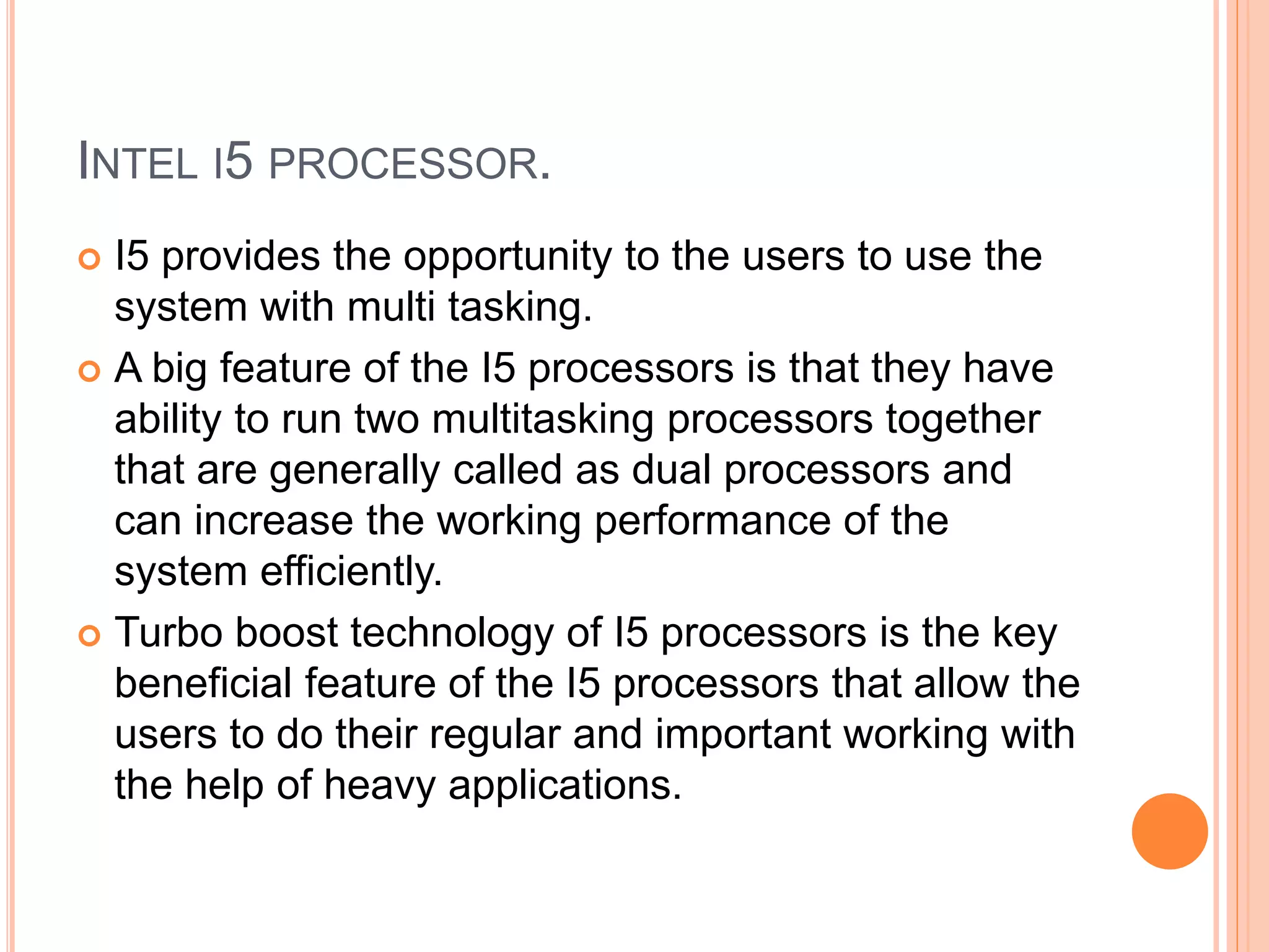 INTEL I5 PROCESSOR.
 I5 provides the opportunity to the users to use the
system with multi tasking.
 A big feature of the I5 processors is that they have
ability to run two multitasking processors together
that are generally called as dual processors and
can increase the working performance of the
system efficiently.
 Turbo boost technology of I5 processors is the key
beneficial feature of the I5 processors that allow the
users to do their regular and important working with
the help of heavy applications.
 