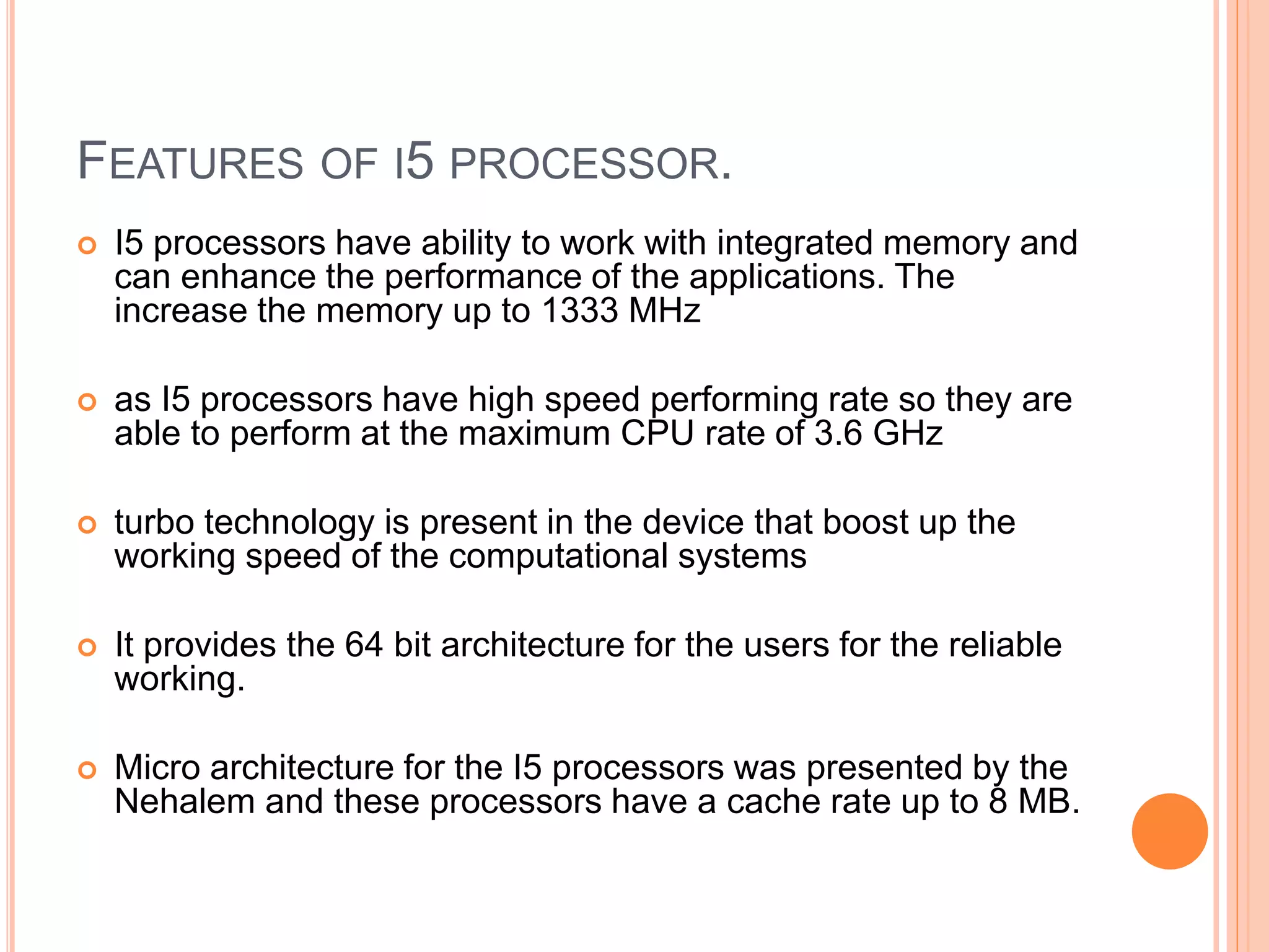 FEATURES OF I5 PROCESSOR.
 I5 processors have ability to work with integrated memory and
can enhance the performance of the applications. The
increase the memory up to 1333 MHz
 as I5 processors have high speed performing rate so they are
able to perform at the maximum CPU rate of 3.6 GHz
 turbo technology is present in the device that boost up the
working speed of the computational systems
 It provides the 64 bit architecture for the users for the reliable
working.
 Micro architecture for the I5 processors was presented by the
Nehalem and these processors have a cache rate up to 8 MB.
 