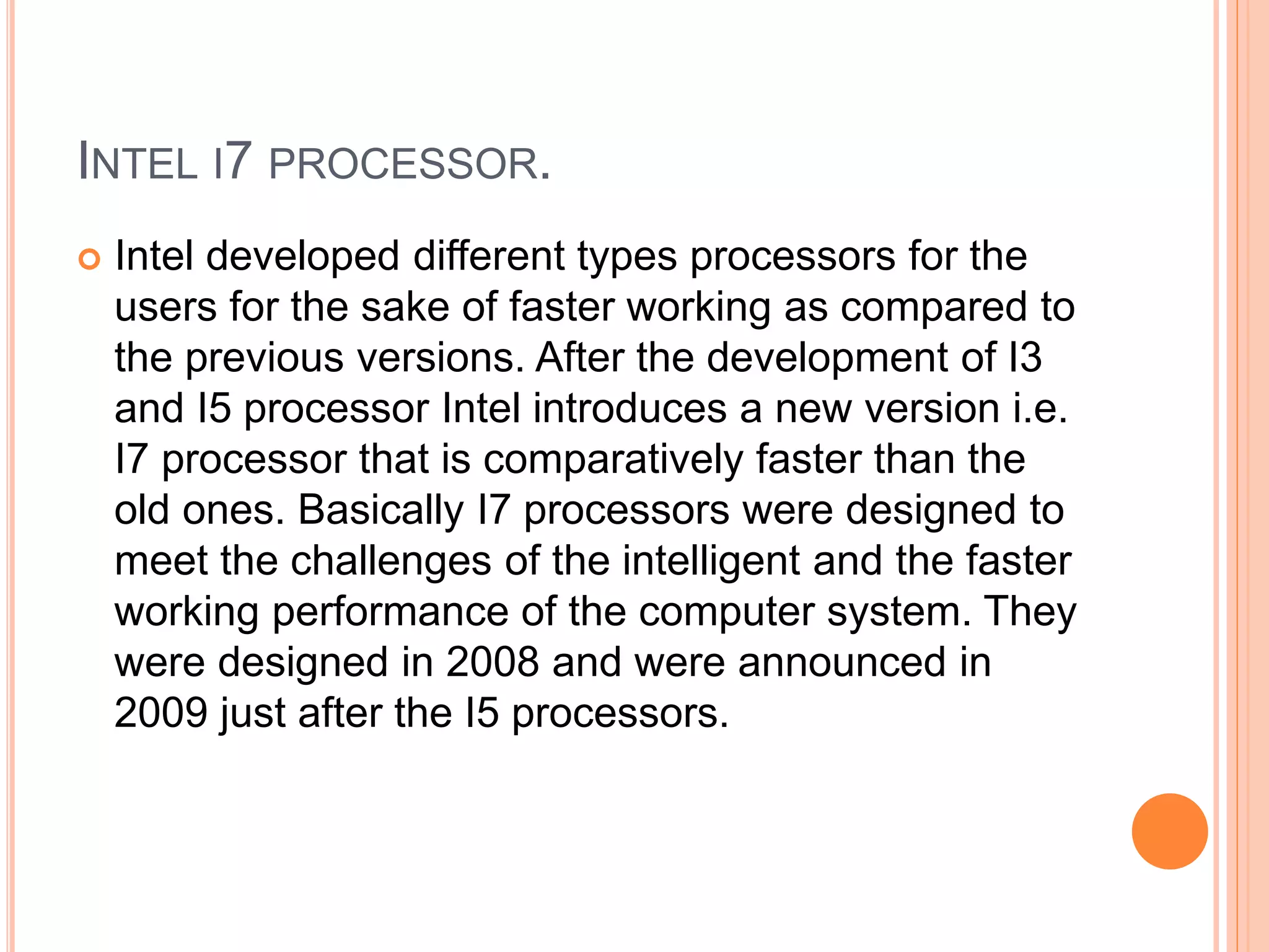 INTEL I7 PROCESSOR.
 Intel developed different types processors for the
users for the sake of faster working as compared to
the previous versions. After the development of I3
and I5 processor Intel introduces a new version i.e.
I7 processor that is comparatively faster than the
old ones. Basically I7 processors were designed to
meet the challenges of the intelligent and the faster
working performance of the computer system. They
were designed in 2008 and were announced in
2009 just after the I5 processors.
 