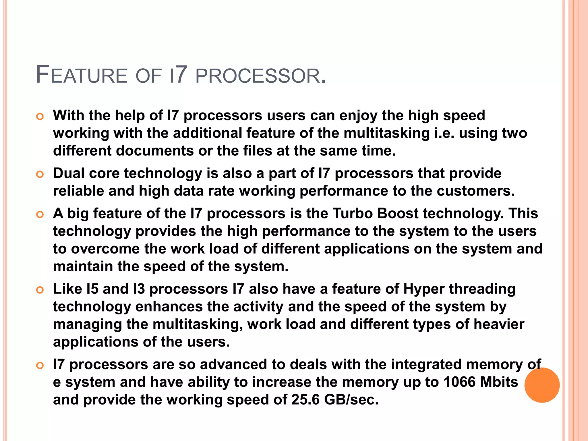 FEATURE OF I7 PROCESSOR.
 With the help of I7 processors users can enjoy the high speed
working with the additional feature of the multitasking i.e. using two
different documents or the files at the same time.
 Dual core technology is also a part of I7 processors that provide
reliable and high data rate working performance to the customers.
 A big feature of the I7 processors is the Turbo Boost technology. This
technology provides the high performance to the system to the users
to overcome the work load of different applications on the system and
maintain the speed of the system.
 Like I5 and I3 processors I7 also have a feature of Hyper threading
technology enhances the activity and the speed of the system by
managing the multitasking, work load and different types of heavier
applications of the users.
 I7 processors are so advanced to deals with the integrated memory of
e system and have ability to increase the memory up to 1066 Mbits
and provide the working speed of 25.6 GB/sec.
 