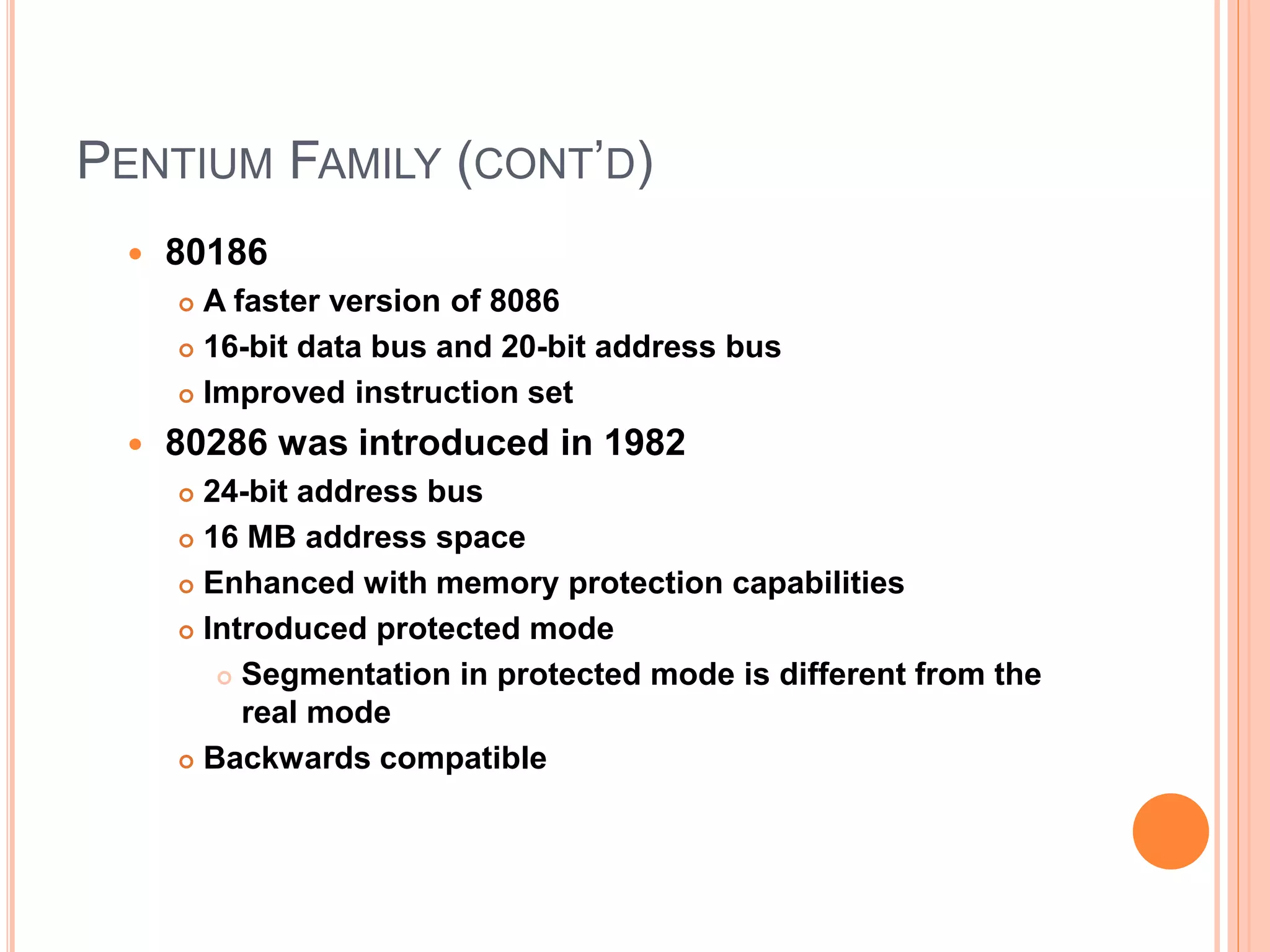 PENTIUM FAMILY (CONT’D)
 80186
 A faster version of 8086
 16-bit data bus and 20-bit address bus
 Improved instruction set
 80286 was introduced in 1982
 24-bit address bus
 16 MB address space
 Enhanced with memory protection capabilities
 Introduced protected mode
 Segmentation in protected mode is different from the
real mode
 Backwards compatible
 