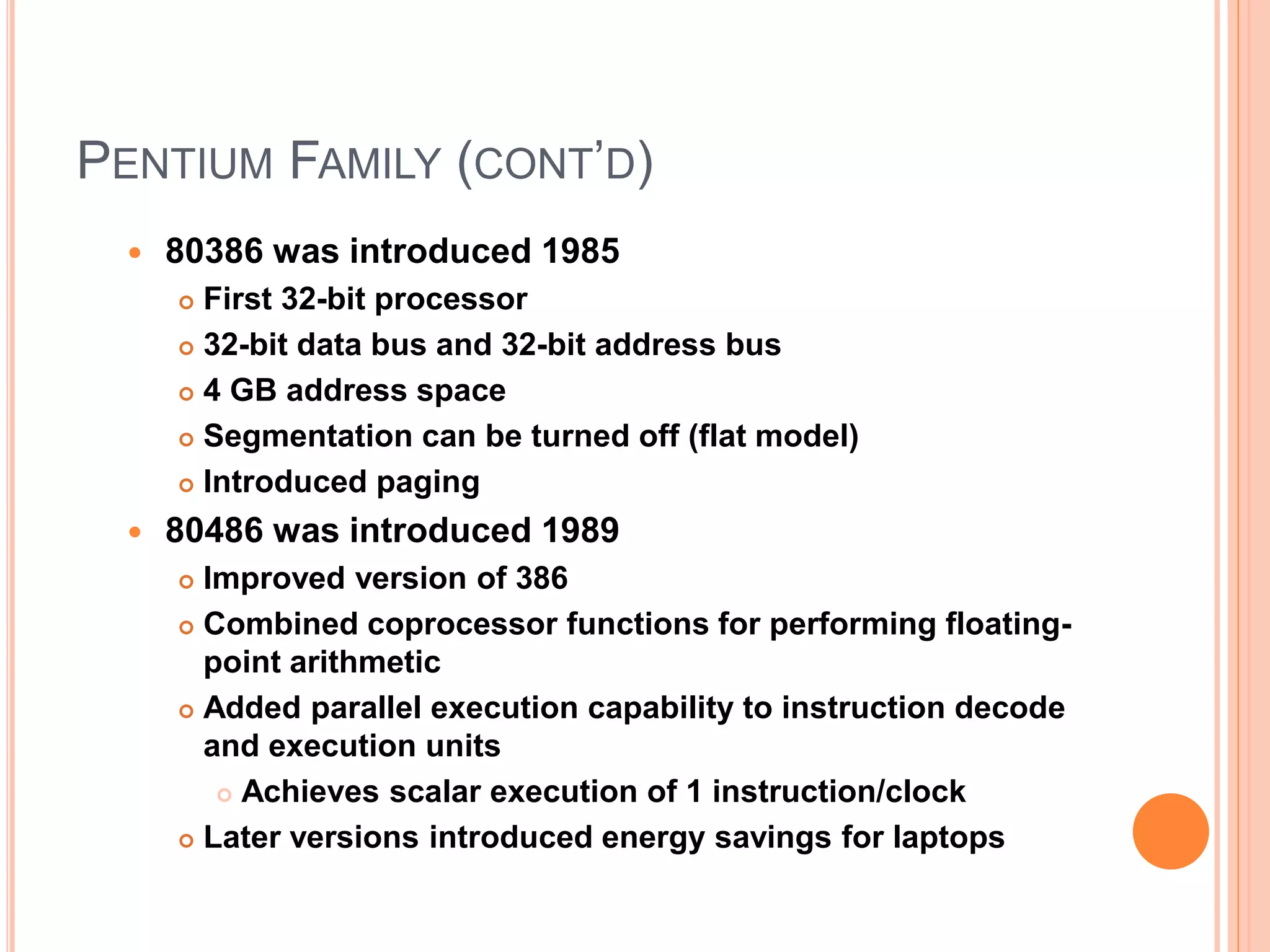PENTIUM FAMILY (CONT’D)
 80386 was introduced 1985
 First 32-bit processor
 32-bit data bus and 32-bit address bus
 4 GB address space
 Segmentation can be turned off (flat model)
 Introduced paging
 80486 was introduced 1989
 Improved version of 386
 Combined coprocessor functions for performing floating-
point arithmetic
 Added parallel execution capability to instruction decode
and execution units
 Achieves scalar execution of 1 instruction/clock
 Later versions introduced energy savings for laptops
 
