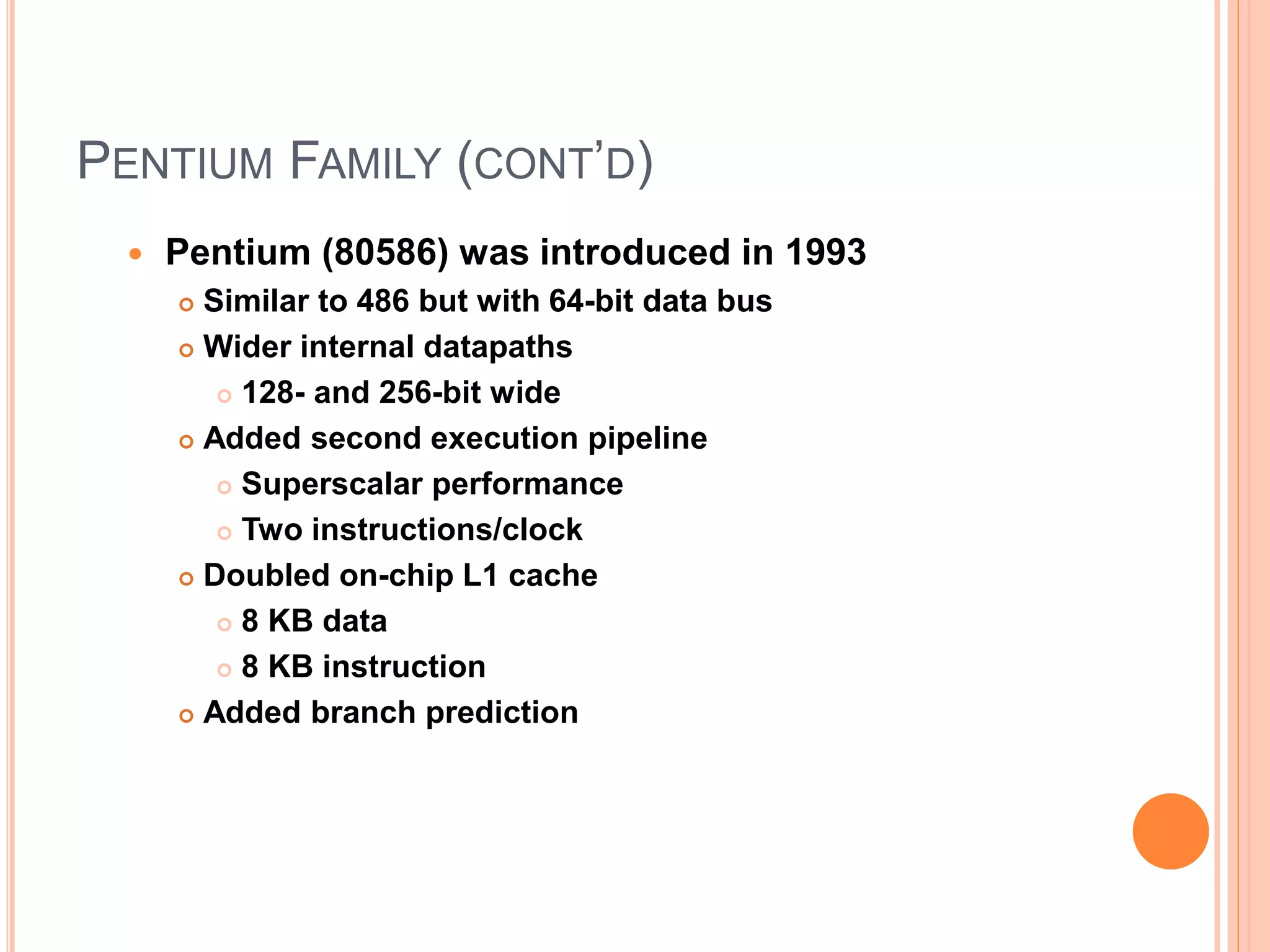 PENTIUM FAMILY (CONT’D)
 Pentium (80586) was introduced in 1993
 Similar to 486 but with 64-bit data bus
 Wider internal datapaths
 128- and 256-bit wide
 Added second execution pipeline
 Superscalar performance
 Two instructions/clock
 Doubled on-chip L1 cache
 8 KB data
 8 KB instruction
 Added branch prediction
 