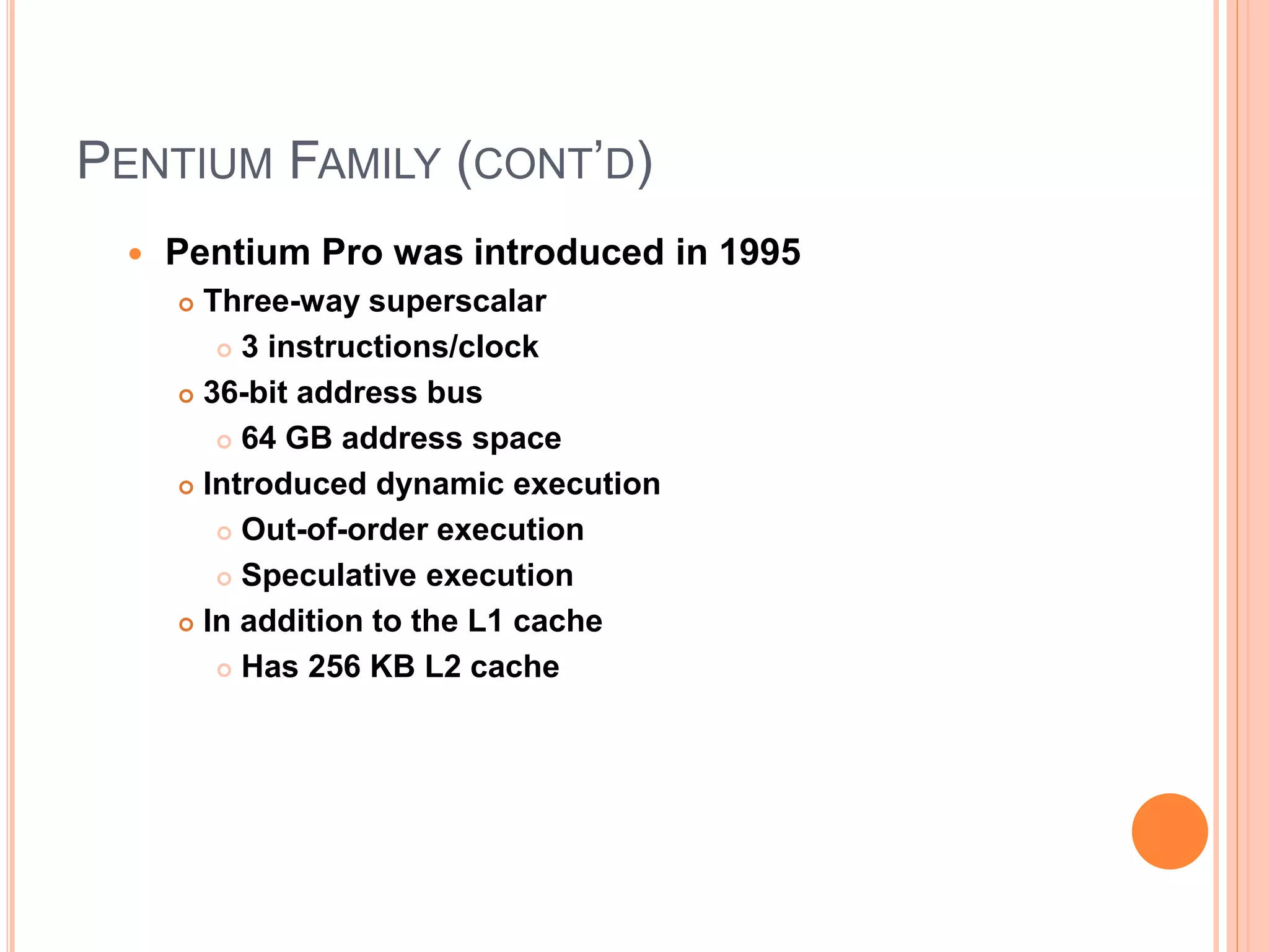 PENTIUM FAMILY (CONT’D)
 Pentium Pro was introduced in 1995
 Three-way superscalar
 3 instructions/clock
 36-bit address bus
 64 GB address space
 Introduced dynamic execution
 Out-of-order execution
 Speculative execution
 In addition to the L1 cache
 Has 256 KB L2 cache
 