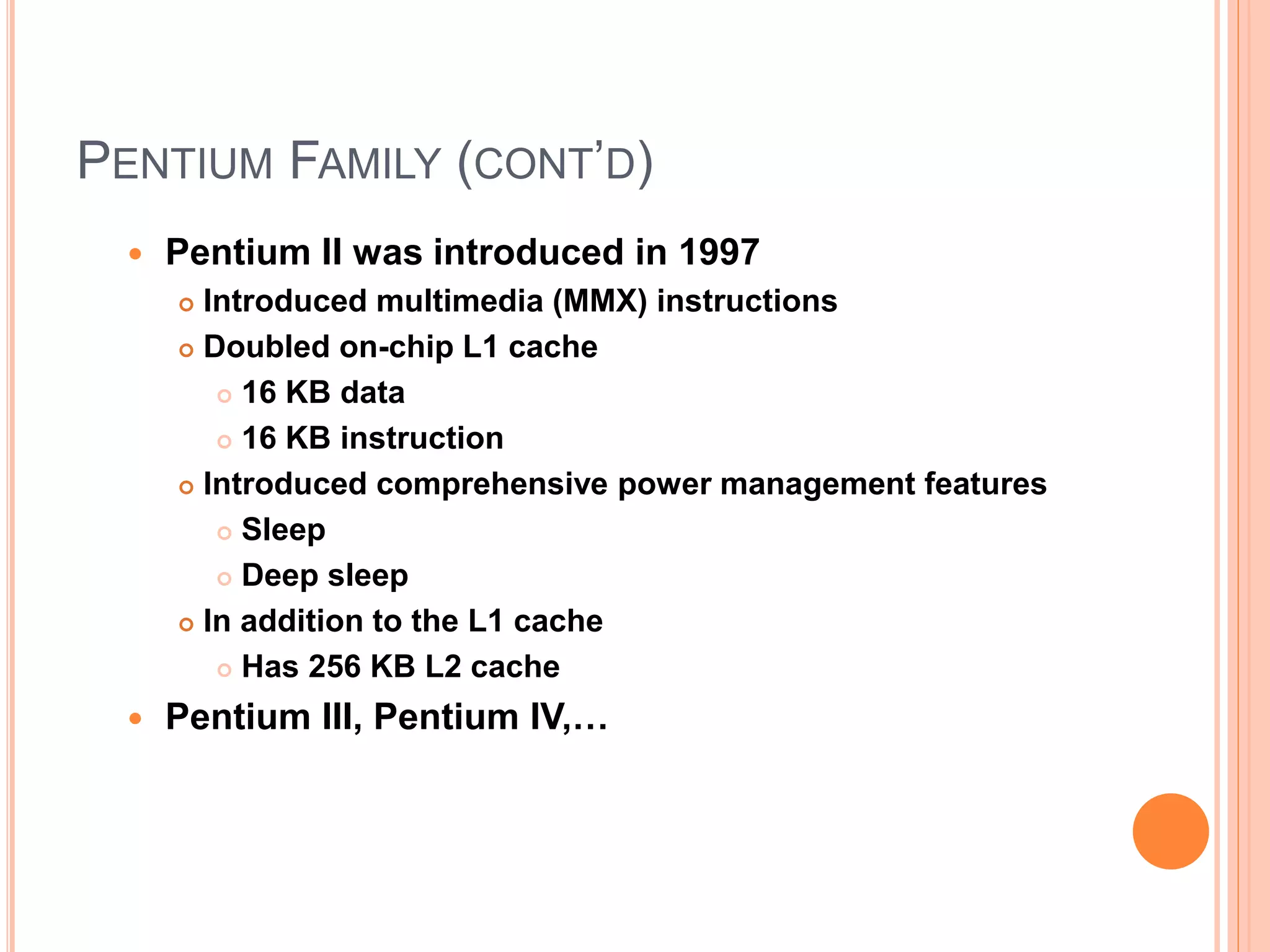 PENTIUM FAMILY (CONT’D)
 Pentium II was introduced in 1997
 Introduced multimedia (MMX) instructions
 Doubled on-chip L1 cache
 16 KB data
 16 KB instruction
 Introduced comprehensive power management features
 Sleep
 Deep sleep
 In addition to the L1 cache
 Has 256 KB L2 cache
 Pentium III, Pentium IV,…
 