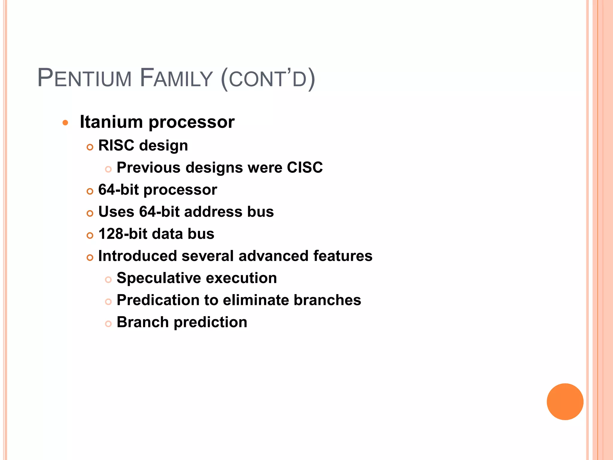 PENTIUM FAMILY (CONT’D)
 Itanium processor
 RISC design
 Previous designs were CISC
 64-bit processor
 Uses 64-bit address bus
 128-bit data bus
 Introduced several advanced features
 Speculative execution
 Predication to eliminate branches
 Branch prediction
 