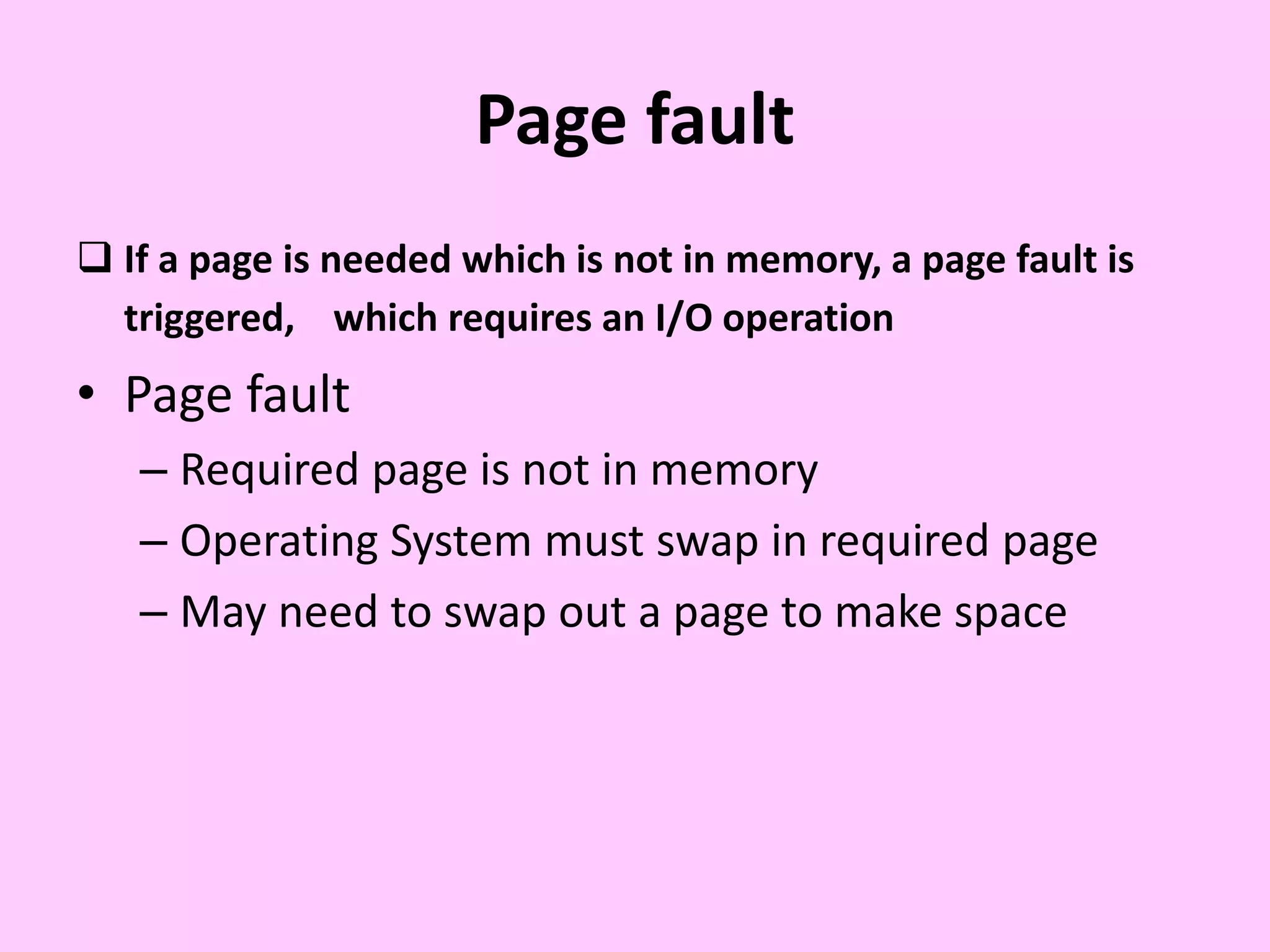 Page fault
 If a page is needed which is not in memory, a page fault is
triggered, which requires an I/O operation
• Page fault
– Required page is not in memory
– Operating System must swap in required page
– May need to swap out a page to make space
 